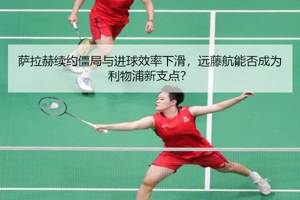 萨拉赫续约僵局与进球效率下滑，远藤航能否成为利物浦新支点？